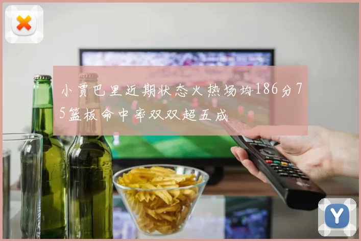 小贾巴里近期状态火热场均186分75篮板命中率双双超五成