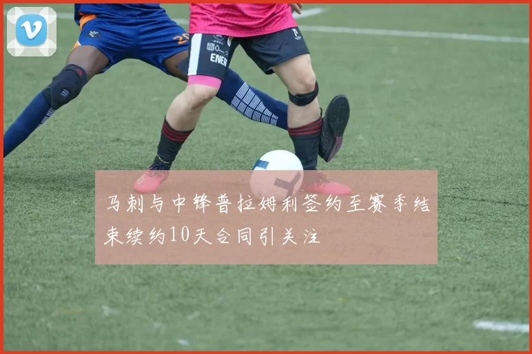 马刺与中锋普拉姆利签约至赛季结束续约10天合同引关注