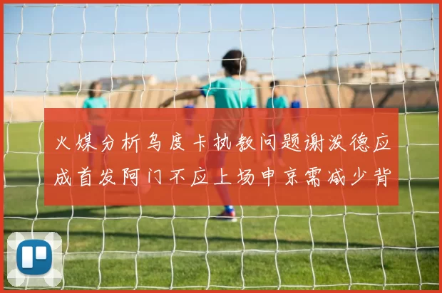火媒分析乌度卡执教问题谢泼德应成首发阿门不应上场申京需减少背打次数