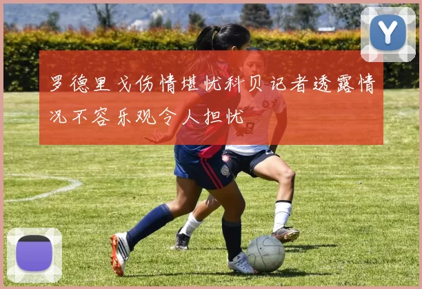 罗德里戈伤情堪忧科贝记者透露情况不容乐观令人担忧