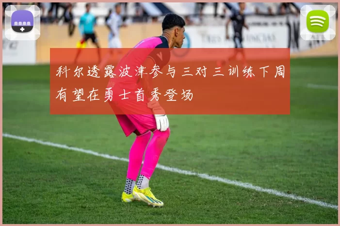 科尔透露波津参与三对三训练下周有望在勇士首秀登场