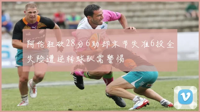 阿伦狂砍28分6助却末节失准6投全失险遭逆转球队需警惕
