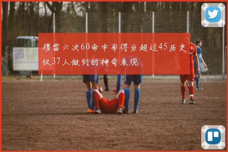 穆雷六次60命中率得分超过45历史仅37人做到的神奇表现