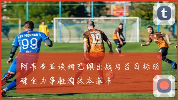 阿韦洛亚谈姆巴佩出战与否目标明确全力争胜淘汰本菲卡