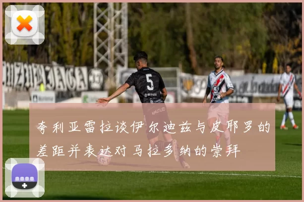 夸利亚雷拉谈伊尔迪兹与皮耶罗的差距并表达对马拉多纳的崇拜