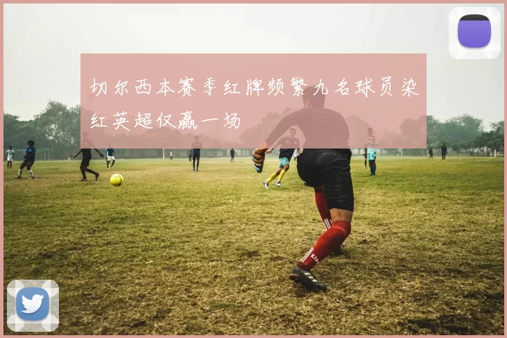 切尔西本赛季红牌频繁九名球员染红英超仅赢一场