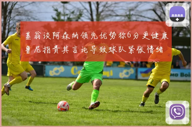 基翁谈阿森纳领先优势称6分更健康鲁尼指责其言论导致球队紧张情绪