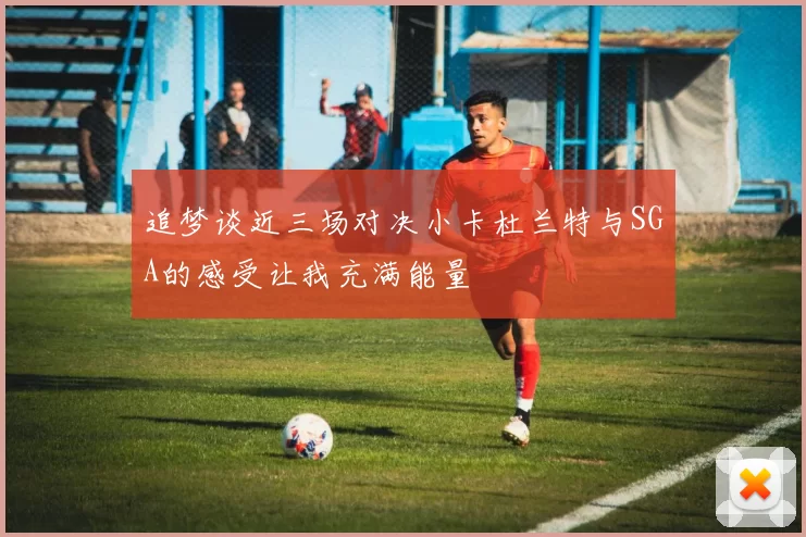 追梦谈近三场对决小卡杜兰特与SGA的感受让我充满能量