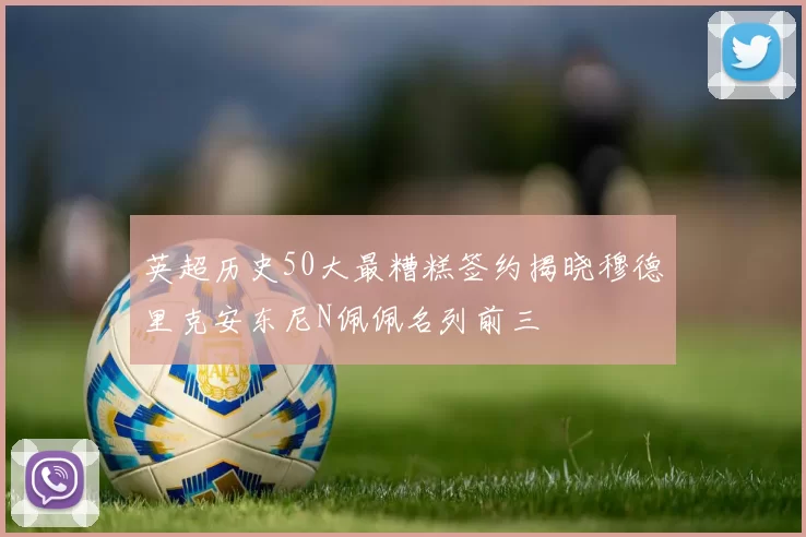 英超历史50大最糟糕签约揭晓穆德里克安东尼N佩佩名列前三