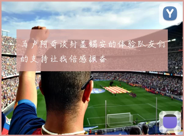 马卢阿奇谈封盖锡安的体验队友们的支持让我倍感振奋