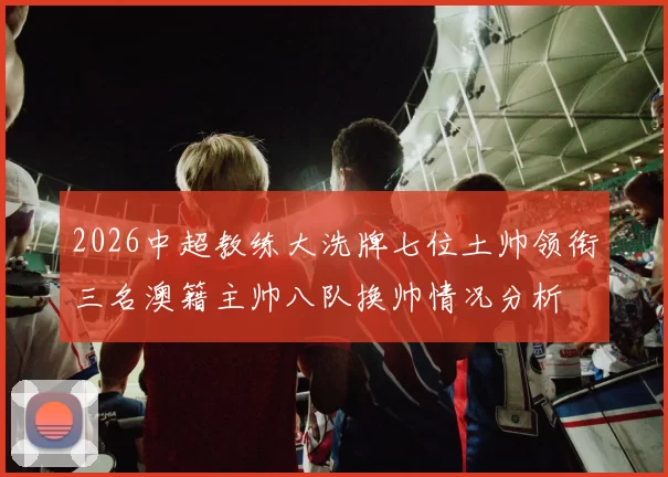 2026中超教练大洗牌七位土帅领衔三名澳籍主帅八队换帅情况分析