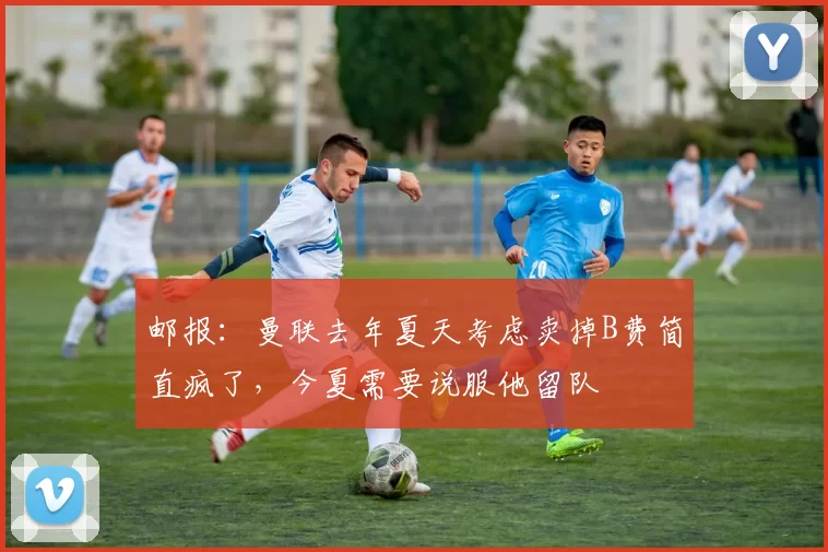 邮报：曼联去年夏天考虑卖掉B费简直疯了，今夏需要说服他留队