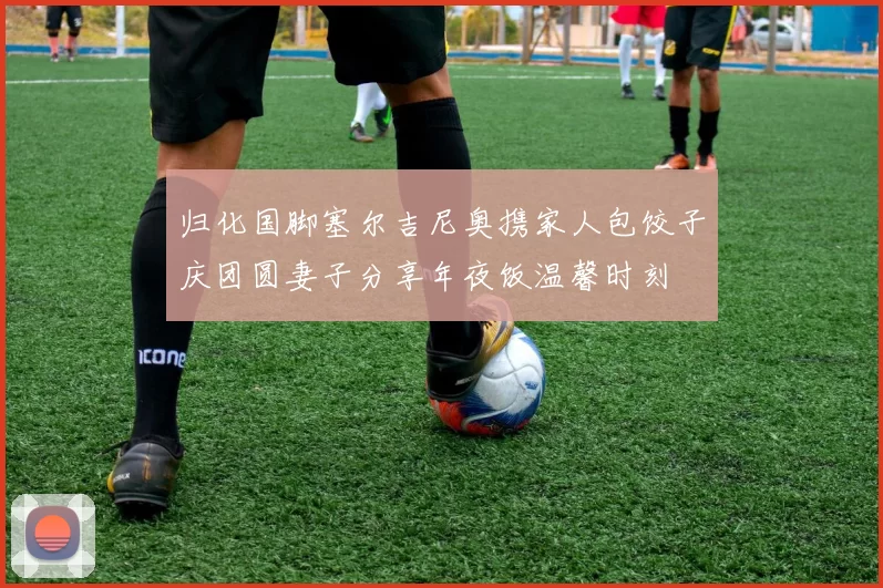 归化国脚塞尔吉尼奥携家人包饺子庆团圆妻子分享年夜饭温馨时刻
