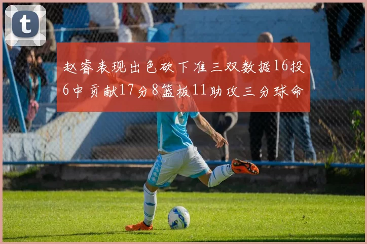 赵睿表现出色砍下准三双数据16投6中贡献17分8篮板11助攻三分球命中率高达385