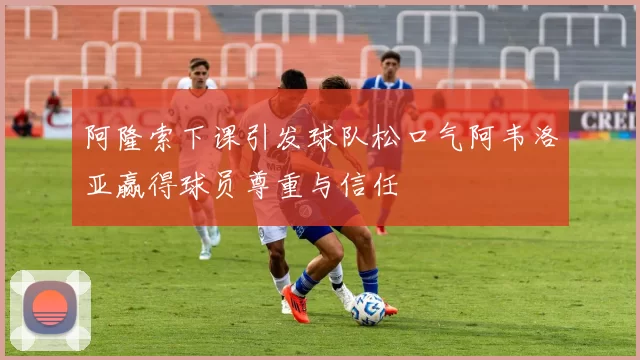 阿隆索下课引发球队松口气阿韦洛亚赢得球员尊重与信任